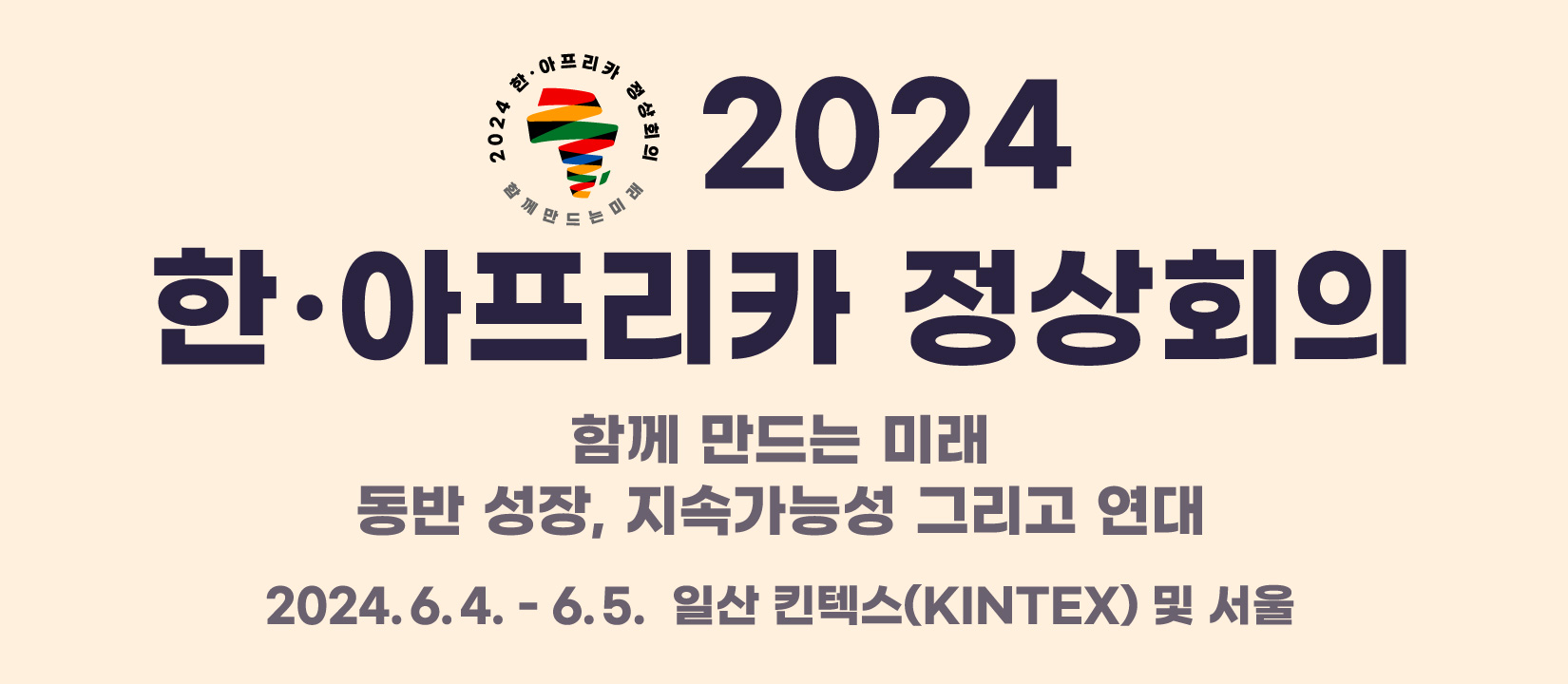 2024 한·아프리카 정상회의 | 함께 만드는 미래 동반 성장, 지속가능성 그리고 연대,
2024.6.4 - 6.5. 일산 킨텍스(KINTEX) 및 서울